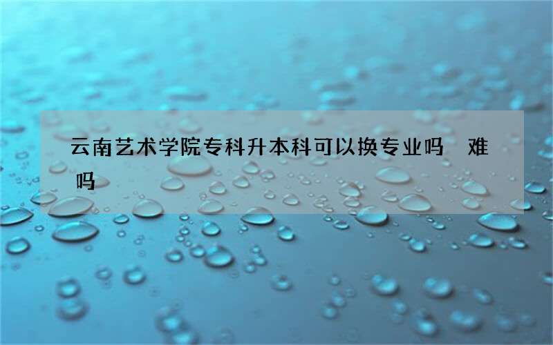 云南艺术学院专科升本科可以换专业吗 难吗